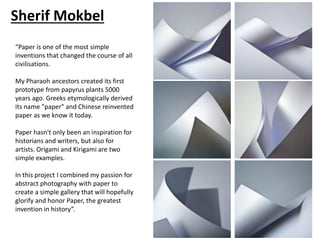 Sherif Mokbel
“Paper is one of the most simple
inventions that changed the course of all
civilisations.
My Pharaoh ancestors created its first
prototype from papyrus plants 5000
years ago. Greeks etymologically derived
its name "paper" and Chinese reinvented
paper as we know it today.
Paper hasn't only been an inspiration for
historians and writers, but also for
artists. Origami and Kirigami are two
simple examples.
In this project I combined my passion for
abstract photography with paper to
create a simple gallery that will hopefully
glorify and honor Paper, the greatest
invention in history”.
 
