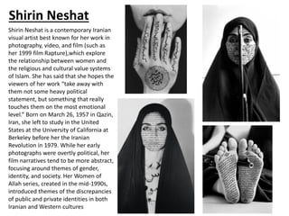 Shirin Neshat
Shirin Neshat is a contemporary Iranian
visual artist best known for her work in
photography, video, and film (such as
her 1999 film Rapture),which explore
the relationship between women and
the religious and cultural value systems
of Islam. She has said that she hopes the
viewers of her work “take away with
them not some heavy political
statement, but something that really
touches them on the most emotional
level.” Born on March 26, 1957 in Qazin,
Iran, she left to study in the United
States at the University of California at
Berkeley before her the Iranian
Revolution in 1979. While her early
photographs were overtly political, her
film narratives tend to be more abstract,
focusing around themes of gender,
identity, and society. Her Women of
Allah series, created in the mid-1990s,
introduced themes of the discrepancies
of public and private identities in both
Iranian and Western cultures
 