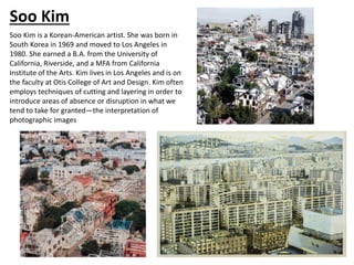 Soo Kim is a Korean-American artist. She was born in
South Korea in 1969 and moved to Los Angeles in
1980. She earned a B.A. from the University of
California, Riverside, and a MFA from California
Institute of the Arts. Kim lives in Los Angeles and is on
the faculty at Otis College of Art and Design. Kim often
employs techniques of cutting and layering in order to
introduce areas of absence or disruption in what we
tend to take for granted—the interpretation of
photographic images
Soo Kim
 