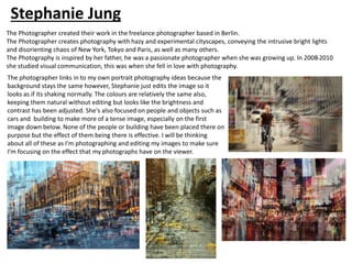 The photographer links in to my own portrait photography ideas because the
background stays the same however, Stephanie just edits the image so it
looks as if its shaking normally. The colours are relatively the same also,
keeping them natural without editing but looks like the brightness and
contrast has been adjusted. She's also focused on people and objects such as
cars and building to make more of a tense image, especially on the first
image down below. None of the people or building have been placed there on
purpose but the effect of them being there is effective. I will be thinking
about all of these as I'm photographing and editing my images to make sure
I’m focusing on the effect that my photographs have on the viewer.
Stephanie Jung
The Photographer created their work in the freelance photographer based in Berlin.
The Photographer creates photography with hazy and experimental cityscapes, conveying the intrusive bright lights
and disorienting chaos of New York, Tokyo and Paris, as well as many others.
The Photography is inspired by her father, he was a passionate photographer when she was growing up. In 2008-2010
she studied visual communication, this was when she fell in love with photography.
 