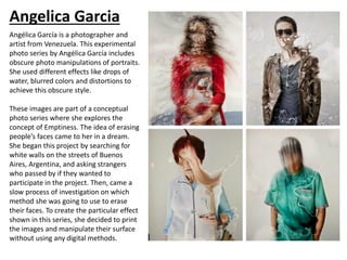 Angelica Garcia
Angélica García is a photographer and
artist from Venezuela. This experimental
photo series by Angélica García includes
obscure photo manipulations of portraits.
She used different effects like drops of
water, blurred colors and distortions to
achieve this obscure style.
These images are part of a conceptual
photo series where she explores the
concept of Emptiness. The idea of erasing
people’s faces came to her in a dream.
She began this project by searching for
white walls on the streets of Buenos
Aires, Argentina, and asking strangers
who passed by if they wanted to
participate in the project. Then, came a
slow process of investigation on which
method she was going to use to erase
their faces. To create the particular effect
shown in this series, she decided to print
the images and manipulate their surface
without using any digital methods.
 