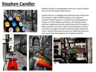 Stephen Candler is a photographer who has a series of photos
that use the technique of Spot Colour.
Candler focuses on buildings and architecture but at the same
time shoots a range of different photos. I’ve chosen to
research Candler because in his Spot Colour photography he
focuses on certain objects and colours. He chooses colours
and then emphasizes them by making the rest of the photo in
black and white. This links in with my work because I want to
put a focus on objects that don’t necessarily get noticed that
much. I will be enhancing the colours to make them stand out
even more when the background is in black and white.
Stephen Candler
 