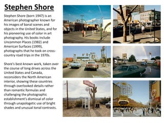 Stephen Shore
Stephen Shore (born 1947) is an
American photographer known for
his images of banal scenes and
objects in the United States, and for
his pioneering use of color in art
photography. His books include
Uncommon Places (1982) and
American Surfaces (1999),
photographs that he took on cross-
country road trips in the 1970s.
Shore's best-known work, taken over
the course of long drives across the
United States and Canada,
reconsiders the North American
interior, showing these countries
through overlooked details rather
than romantic formulas and
challenging the photographic
establishment's dismissal of color
through unapologetic use of bright
shades and unusual tonal contrasts.
 
