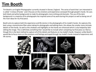 Tim Booth is an English Photographer currently situated in Dorset, England. The series of work that I am interested in
is called ‘ A show of hands ’ and it focuses on the emotions and experience conveyed through people’s hands. He uses
both black and white backgrounds to make his photographs more striking and dramatic. The use of the dark
background in a majority of his photographs has inspired some of my work during this project as well as being one of
the main ideas for my final piece.
Booth aims to capture both the experience and life stories in the photographs of his model’s hands. He captures this
best using a monochrome filter when taking his photographs and editing them, this allows the smaller more intricate
details on the hands. As well as this shadows and highlights on the hands are enhanced which is also helped by later
editing the image. This is definitely something that I would like to include when competing my final piece as I feel as
though this is the best method to capture all of the details and features on my model’s hands. However unlike Booth I
would like to focus more on the emotions and feelings portrayed through my model’s hands instead of experience and
life stories.
Tim Booth
 