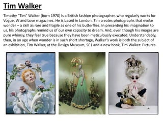 Tim Walker
Timothy "Tim" Walker (born 1970) is a British fashion photographer, who regularly works for
Vogue, W and Love magazines. He is based in London. Tim creates photographs that evoke
wonder – a skill as rare and fragile as one of his butterflies. In presenting his imagination to
us, his photographs remind us of our own capacity to dream. And, even though his images are
pure whimsy, they feel true because they have been meticulously executed. Understandably,
then, in an age when wonder is in such short shortage, Walker’s work is both the subject of
an exhibition, Tim Walker, at the Design Museum, SE1 and a new book, Tim Walker: Pictures
 