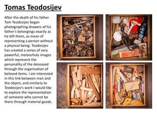 Tomas Teodosijev
After the death of his father
Tom Teodosijev began
photographing drawers of his
father’s belongings exactly as
he left them, as mean of
representing a person without
a physical being. Teodosijev
has created a series of very
powerful, melancholy images
which represent the
personality of the deceased
through the organisation of
beloved items. I am interested
in this link between man and
the object, and similarly to
Teodosijev’s work I would like
to explore the representation
of someone who cannot be
there through material goods.
 