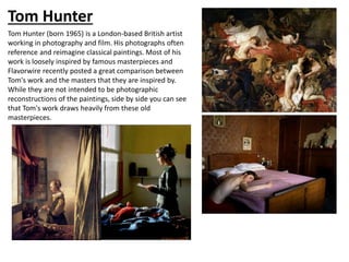 Tom Hunter
Tom Hunter (born 1965) is a London-based British artist
working in photography and film. His photographs often
reference and reimagine classical paintings. Most of his
work is loosely inspired by famous masterpieces and
Flavorwire recently posted a great comparison between
Tom's work and the masters that they are inspired by.
While they are not intended to be photographic
reconstructions of the paintings, side by side you can see
that Tom's work draws heavily from these old
masterpieces.
 