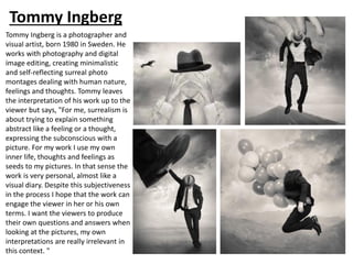 Tommy Ingberg
Tommy Ingberg is a photographer and
visual artist, born 1980 in Sweden. He
works with photography and digital
image editing, creating minimalistic
and self-reflecting surreal photo
montages dealing with human nature,
feelings and thoughts. Tommy leaves
the interpretation of his work up to the
viewer but says, "For me, surrealism is
about trying to explain something
abstract like a feeling or a thought,
expressing the subconscious with a
picture. For my work I use my own
inner life, thoughts and feelings as
seeds to my pictures. In that sense the
work is very personal, almost like a
visual diary. Despite this subjectiveness
in the process I hope that the work can
engage the viewer in her or his own
terms. I want the viewers to produce
their own questions and answers when
looking at the pictures, my own
interpretations are really irrelevant in
this context. "
 