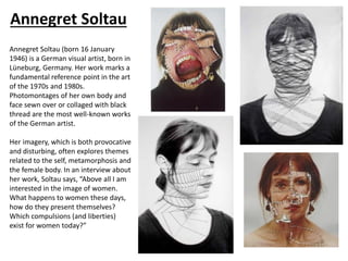 Annegret Soltau
Annegret Soltau (born 16 January
1946) is a German visual artist, born in
Lüneburg, Germany. Her work marks a
fundamental reference point in the art
of the 1970s and 1980s.
Photomontages of her own body and
face sewn over or collaged with black
thread are the most well-known works
of the German artist.
Her imagery, which is both provocative
and disturbing, often explores themes
related to the self, metamorphosis and
the female body. In an interview about
her work, Soltau says, “Above all I am
interested in the image of women.
What happens to women these days,
how do they present themselves?
Which compulsions (and liberties)
exist for women today?”
 