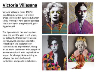 Victoria Villasana
Victoria Villasana (born 1982 in
Guadalajara, Mexico) is a textile
artist, interested in cultures & human
spirit, looking at how people connect
to each other in a fragmented, post-
digital world.
The dynamism in her work derives
from the way the yarn is left uncut,
far below the frame like yet untold
stories, giving a surreal aesthetic
reflecting in the acceptance of
transience and imperfection. Using
art as a tool to connect with people in
a more emotional level to produce an
impact for change. Now residing in
Mexico, her work is shown in
exhibitions and public installations.
 