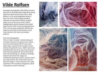 Vilde Rolfsen
Norwegian photographer Vilde Rolfsen extracts
beauty from discarded plastic bags while raising
awareness about throw-away culture. Vilde
Rolfsen is a fine art photographer based in
Oslo. Her series “Plastic Bag Landscapes”
addresses the detrimental effects of plastic
waste to our land and our oceans. While
highlighting the abstract beauty of discarded
bags found on Oslo’s streets by exposing them
from a macroscopic perspective, Rolfsen also
hopes her work will remind viewers to look
more closely at their own consumption
patterns.
From the photographer:
“But as I lived in London I started noticing all
the waste around on the ground and in parks,
and I also noticed that most of it was used
plastic bags. I wanted to do a project to draw
attention towards this issue. I didn’t want to do
something that was too in-your-face, because I
think that puts people off. No one likes being
told to do something. So I landed on creating a
body of work where the images are
aesthetically pleasing to look at, and the viewer
can make up their own minds when they see
what the image is. It was natural to me to take
inspiration from mountains and glaciers, which
I have grown up with in Norway.”
 
