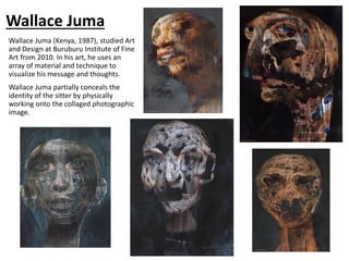 Wallace Juma
Wallace Juma (Kenya, 1987), studied Art
and Design at Buruburu Institute of Fine
Art from 2010. In his art, he uses an
array of material and technique to
visualize his message and thoughts.
Wallace Juma partially conceals the
identity of the sitter by physically
working onto the collaged photographic
image.
 