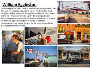 William Eggleston
William Eggleston (born 1939) is an American photographer. Over
the past five decades, Eggleston’s work—filled with fast-food
wrappers, fading billboards, anonymous storefronts, and cracked
highways—has documented a rapidly developing suburban
landscape while encapsulating its alluring mundanity. His images
also offered a powerful argument for the use of color
photography in art, paving the way for the generations of color
photographers that followed.
 