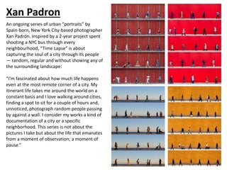 Xan Padron
An ongoing series of urban “portraits” by
Spain-born, New York City-based photographer
Xan Padrón. Inspired by a 2-year project spent
shooting a NYC bus through every
neighbourhood, “Time Lapse” is about
capturing the soul of a city through its people
— random, regular and without showing any of
the surrounding landscape:
“I’m fascinated about how much life happens
even at the most remote corner of a city. My
itinerant life takes me around the world on a
constant basis and I love walking around cities,
finding a spot to sit for a couple of hours and,
unnoticed, photograph random people passing
by against a wall. I consider my works a kind of
documentation of a city or a specific
neighborhood. This series is not about the
pictures I take but about the life that emanates
from a moment of observation; a moment of
pause.”
 