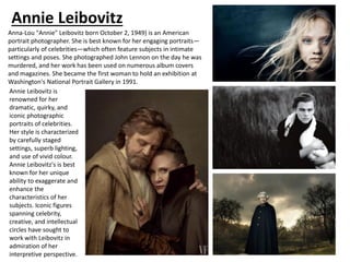 Annie Leibovitz
Anna-Lou "Annie" Leibovitz born October 2, 1949) is an American
portrait photographer. She is best known for her engaging portraits—
particularly of celebrities—which often feature subjects in intimate
settings and poses. She photographed John Lennon on the day he was
murdered, and her work has been used on numerous album covers
and magazines. She became the first woman to hold an exhibition at
Washington's National Portrait Gallery in 1991.
Annie Leibovitz is
renowned for her
dramatic, quirky, and
iconic photographic
portraits of celebrities.
Her style is characterized
by carefully staged
settings, superb lighting,
and use of vivid colour.
Annie Leibovitz's is best
known for her unique
ability to exaggerate and
enhance the
characteristics of her
subjects. Iconic figures
spanning celebrity,
creative, and intellectual
circles have sought to
work with Leibovitz in
admiration of her
interpretive perspective.
 