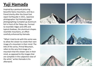 Yuji Hamada
Inspired by a postcard picturing
beautiful Swiss mountains, sent by a
friend shortly after the Great East
Japan Earthquake in 2011, Japanese
photographer Yuji Hamada began
photographing crumpled up aluminum
foil in front of the Tokyo sky. Formed
to resemble ridges and cliffs and
typical shadows, the aluminum shapes
resemble mountains, an effect
carefully enhanced by Hamada.
“What I tried to do with this series was
to allow the viewer to create their own
image of a mountain in their mind. The
title of the series, Primal Mountain,
refers to the very first image of a
mountain that the viewer sees in their
mind, as opposed to the images that
are complete in the subjective view of
the artist,” writes Hamada in his
afterword.
 