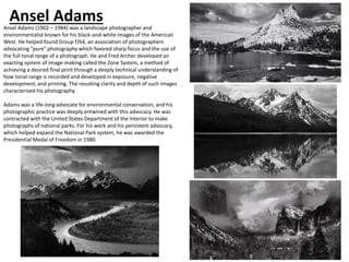 Ansel Adams
Ansel Adams (1902 – 1984) was a landscape photographer and
environmentalist known for his black-and-white images of the American
West. He helped found Group f/64, an association of photographers
advocating "pure" photography which favored sharp focus and the use of
the full tonal range of a photograph. He and Fred Archer developed an
exacting system of image-making called the Zone System, a method of
achieving a desired final print through a deeply technical understanding of
how tonal range is recorded and developed in exposure, negative
development, and printing. The resulting clarity and depth of such images
characterized his photography.
Adams was a life-long advocate for environmental conservation, and his
photographic practice was deeply entwined with this advocacy. He was
contracted with the United States Department of the Interior to make
photographs of national parks. For his work and his persistent advocacy,
which helped expand the National Park system, he was awarded the
Presidential Medal of Freedom in 1980.
 