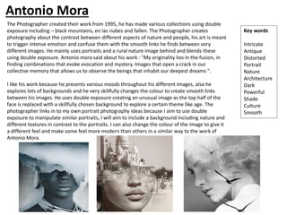 The Photographer created their work from 1995, he has made various collections using double
exposure including – black mountains, en las nubes and fallen. The Photographer creates
photography about the contrast between different aspects of nature and people, his art is meant
to trigger intense emotion and confuse them with the smooth links he finds between very
different images. He mainly uses portraits and a rural nature image behind and blends these
using double exposure. Antonio mora said about his work : "My originality lies in the fusion, in
finding combinations that evoke evocation and mystery. Images that open a crack in our
collective memory that allows us to observe the beings that inhabit our deepest dreams ".
I like his work because he presents various moods throughout his different images, also he
explores lots of backgrounds and he very skillfully changes the colour to create smooth links
between his images. He uses double exposure creating an unusual image as the top half of the
face is replaced with a skillfully chosen background to explore a certain theme like age. The
photographer links in to my own portrait photography ideas because I aim to use double
exposure to manipulate similar portraits, I will aim to include a background including nature and
different textures in contrast to the portraits. I can also change the colour of the image to give it
a different feel and make some feel more modern than others in a similar way to the work of
Antonio Mora.
Key words
Intricate
Antique
Distorted
Portrait
Nature
Architecture
Dark
Powerful
Shade
Culture
Smooth
Antonio Mora
 