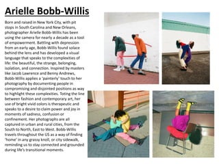 Arielle Bobb-Willis
Born and raised in New York City, with pit
stops in South Carolina and New Orleans,
photographer Arielle Bobb-Willis has been
using the camera for nearly a decade as a tool
of empowerment. Battling with depression
from an early age, Bobb-Willis found solace
behind the lens and has developed a visual
language that speaks to the complexities of
life: the beautiful, the strange, belonging,
isolation, and connection. Inspired by masters
like Jacob Lawrence and Benny Andrews,
Bobb-Willis applies a ‘painterly’ touch to her
photography by documenting people in
compromising and disjointed positions as way
to highlight these complexities. Toting the line
between fashion and contemporary art, her
use of bright vivid colors is therapeutic and
speaks to a desire to claim power and joy in
moments of sadness, confusion or
confinement. Her photographs are all
captured in urban and rural cities, from the
South to North, East to West. Bobb-Willis
travels throughout the US as a way of finding
‘home’ in any grassy knoll, or city sidewalk,
reminding us to stay connected and grounded
during life’s transitional moments.
 