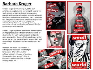 Barbara Kruger
Barbara Kruger (born January 26, 1945) is an
American conceptual artist and collagist. Most of her
work consists of black-and-white photographs,
overlaid with declarative captions, stated in white-on-
red Futura Bold Oblique or Helvetica Ultra Condensed
text. The phrases in her works often include pronouns
such as "you", "your", "I", "we", and "they",
addressing cultural constructions of power, identity,
consumerism, and sexuality.
Barbara Kruger is perhaps best known for her layered
photographs coupled with confrontational words or
statements. Her work explores society and gender
roles, among other themes. She is also known for her
typical use of a red frame or border around black and
white images. Added text is often in red or on a red
band.
However, the words “Your body is a
battleground” represent how the fight
for choice is different from other
political battles. In the case of abortion,
the campaign for a woman's right to
choose occurs outside of her body, yet
directly affects her.
 