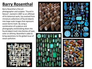 Barry Rosenthal
Barry Rosenthal a fine art
photographer and sculptor. “Found in
Nature”, started in 2007 as an offshoot
of his botanical work, has evolved from
miniature collections of found objects
into large-scale images that represent
ocean borne trash. By using a
combination of sculpture and
photography and breaking down the
found object trash into themes of type,
color or whimsy, Rosenthal is able to
bring awareness to the global issue of
ocean pollution.
 