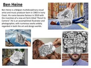 Ben Heine
Ben Heine is a Belgian multidisciplinary visual
artist and music producer born in 1983 in Ivory
Coast. His name became famous in 2010 with
the invention of a new art form titled “Pencil Vs
Camera“. He is an accomplished illustrator and
photographer, with numerous works widely
regarded in both the art and design worlds.
 