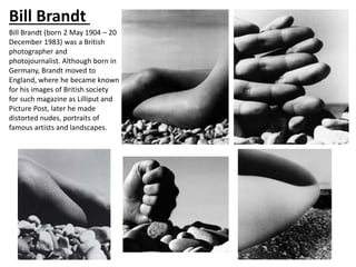 Bill Brandt
Bill Brandt (born 2 May 1904 – 20
December 1983) was a British
photographer and
photojournalist. Although born in
Germany, Brandt moved to
England, where he became known
for his images of British society
for such magazine as Lilliput and
Picture Post, later he made
distorted nudes, portraits of
famous artists and landscapes.
 