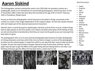 The Photographer started creating their work in the 1929 after he received a camera as a
wedding gift, whilst on his honeymoon he started taking photographs. Siskind was born on the
4th December 1903 in New York City, New York and died at the age of 87 on the 8th February
1991 in Providence, Rhode Island.
He was an American photographer and he focused on the detail in things, presented as flat
surfaces to create a new image independent of the original subject. He was also closely involved
with and maybe part of the abstract expressionist movement.
Siskind’s work is mainly focused on ripped paper and trees and all of the unusual, random things
that he takes photos of. All of his photos are in black and white which gives of the feeling of they
are old and should be remembered so that they are never lost for good as you can never get that
back when it’s gone.
The photographer links in to my own portrait photography ideas because he takes photographs
of rotting old posters and trees which links into my theme of paper as some of the photographs
he takes are the material paper is made from which is one way that that I want to take my theme
of paper. He also has loads of pieces of paper layered on top of each other and then rips the
paper layer by layer to get the effect of the paper being old and rotting which is one idea I was
thinking of doing to get the effect of it has been there a while and it is old.
Word Association:
• Faded
• Powerful
• Dark
• 2D/3D
• Flat
• Repeated
• Irregular
• Rough
• Uneven
• Overlapping
• Dull
• Earthy
• Natural
• Monochrome
• Simple
• Random
• Grey
• Recycle
• Rip
• Fragile
Aaron Siskind
 