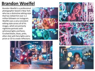 Brandon Woelfel
Brandon Woelfel is a professional
photographer based in New York
who has a distinctive editing style
that has netted him over 1.2
million followers on Instagram.
Woelfel uses a very consistent
editing style across all of his
images, which are primarily
nighttime portraits with
whimsical lights and flares.
Crushed blacks, blues, pinks,
often shot with fairy lights and a
prism or CD to create reflections.
 