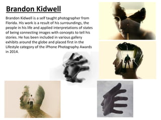 Brandon Kidwell
Brandon Kidwell is a self taught photographer from
Florida. His work is a result of his surroundings, the
people in his life and applied interpretations of states
of being connecting images with concepts to tell his
stories. He has been included in various gallery
exhibits around the globe and placed first in the
Lifestyle category of the iPhone Photography Awards
in 2014.
 
