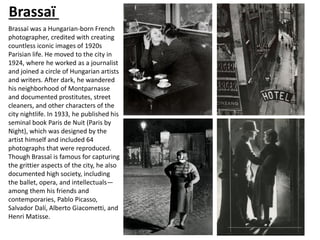 Brassaï was a Hungarian-born French
photographer, credited with creating
countless iconic images of 1920s
Parisian life. He moved to the city in
1924, where he worked as a journalist
and joined a circle of Hungarian artists
and writers. After dark, he wandered
his neighborhood of Montparnasse
and documented prostitutes, street
cleaners, and other characters of the
city nightlife. In 1933, he published his
seminal book Paris de Nuit (Paris by
Night), which was designed by the
artist himself and included 64
photographs that were reproduced.
Though Brassaï is famous for capturing
the grittier aspects of the city, he also
documented high society, including
the ballet, opera, and intellectuals—
among them his friends and
contemporaries, Pablo Picasso,
Salvador Dalí, Alberto Giacometti, and
Henri Matisse.
Brassaï
 