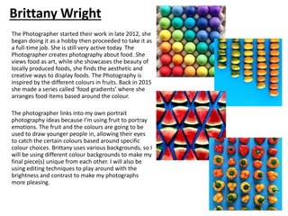 The Photographer started their work in late 2012, she
began doing it as a hobby then proceeded to take it as
a full-time job. She is still very active today. The
Photographer creates photography about food. She
views food as art, while she showcases the beauty of
locally produced foods, she finds the aesthetic and
creative ways to display foods. The Photography is
inspired by the different colours in fruits. Back in 2015
she made a series called ‘food gradients’ where she
arranges food items based around the colour.
The photographer links into my own portrait
photography ideas because I’m using fruit to portray
emotions. The fruit and the colours are going to be
used to draw younger people in, allowing their eyes
to catch the certain colours based around specific
colour choices. Brittany uses various backgrounds, so I
will be using different colour backgrounds to make my
final piece(s) unique from each other. I will also be
using editing techniques to play around with the
brightness and contrast to make my photographs
more pleasing.
Brittany Wright
 