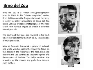 Brno del Zou
Brno del Zou is a French artist/photographer
born in 1963. In his "photo sculptures" series,
Brno del Zou uses the fragmentation of the body
in order to better understand it. Brno del Zou
layers various cropped photographs of the face
taken from various angles to create a distorted
overall portrait.
The body and the faces are revisited in his work
where he transforms them in to 3D installations
of multiple scales.
Most of Brno del Zou work is produced in black
and white which enables the viewer to focus on
the details in the features of the face. Brno also
explores the use contrast to show the lighter and
darker areas of the face. This helps to attract the
attention of the viewer and grab their interest
even further.
 