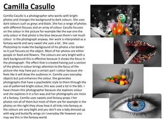 Camilla Casullo is a photographer who works with bright
photos and changes the background to dark colours. She uses
dark colours such as greys and black. She has a range of photos
with different focuses and an array of colour. Casullo focuses
on the colour in the picture for example like the eye one the
only colour in that photo is the blue because there's not much
colour in the photograph anyway. Her work is interpreted as a
fantasy world and very sweet she uses a lot . She uses
Photoshop to make the background of his photos a lot darker
so it just focuses on the object. Most of her photos are either
people or food and flowers. The colours are very bright with a
dark background this is effective because it shows the focus in
the photograph. The effect that is created having just a section
of the photo in colour brings attention to the focus of the
picture she may have put a certain part I colour because she
feels like it will draw the audience in. Camilla uses everyday
objects but just enhances the colour. She generates
photographs that have a psychedelic style to them through the
use of patterned bright colour, this was used a lot in the 60s. I
have chosen this photographer because she explores colour
and she explores it in a fun way and her photographs are more
of a fantasy. Camilla uses sweets and fantasy props I her
photos not all of them but most of them are for example in the
photos on the right they show how it all links into fantasy as
the colours are very bight and you don’t see a lady dressed up
with wig and butterfly wings on I everyday life however you
may see this in the fantasy world.
Camilla Casullo
 