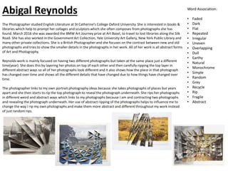 The Photographer studied English Literature at St Catherine’s College Oxford University. She is interested in books &
libraries which help to prompt her collages and sculptors which she often composes from photographs she has
found. March 2016 she was awarded the BMW Art Journey prize at Art Basel, to travel to lost libraries along the Silk
Road. She has also worked in the Government Art Collection, Yale University Art Gallery, New York Public Library and
many other private collections. She is a British Photographer and she focuses on the contrast between new and old
photographs and tries to show the smaller details in the photographs in her work. All of her work is all abstract forms
of Art and Photography.
Reynolds work is mainly focused on having two different photographs but taken at the same place just a different
time(year). She does this by layering her photos on top of each other and then carefully ripping the top layer in
different abstract ways so all of her photographs look different and it also shows how the place in that photograph
has changed over time and shows all the different details that have changed due to how things have changed over
time.
The photographer links to my own portrait photography ideas because she takes photographs of places but years
apart and she then starts to rip the top photograph to reveal the photograph underneath. She rips her photographs
in different weird and abstract ways which links to my photographs because I am and contracting two photographs
and revealing the photograph underneath. Her use of abstract ripping of the photographs helps to influence me to
change the way I rip my own photographs and make them more abstract and different throughout my work instead
of just random rips.
Word Association:
• Faded
• Dark
• Flat
• Repeated
• Irregular
• Uneven
• Overlapping
• Dull
• Earthy
• Natural
• Monochrome
• Simple
• Random
• Grey
• Recycle
• Rip
• Fragile
• Abstract
Abigal Reynolds
 