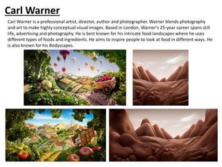 Carl Warner
Carl Warner is a professional artist, director, author and photographer. Warner blends photography
and art to make highly conceptual visual images. Based in London, Warner's 25-year career spans still
life, advertising and photography. He is best known for his intricate food landscapes where he uses
different types of foods and ingredients. He aims to inspire people to look at food in different ways. He
is also known for his Bodyscapes.
 