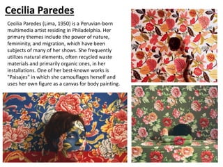 Cecilia Paredes
Cecilia Paredes (Lima, 1950) is a Peruvian-born
multimedia artist residing in Philadelphia. Her
primary themes include the power of nature,
femininity, and migration, which have been
subjects of many of her shows. She frequently
utilizes natural elements, often recycled waste
materials and primarily organic ones, in her
installations. One of her best-known works is
"Paisajes" in which she camouflages herself and
uses her own figure as a canvas for body painting.
 