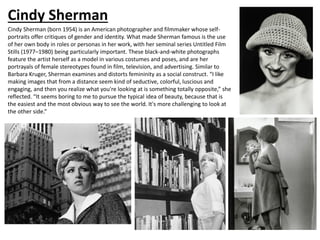 Cindy Sherman
Cindy Sherman (born 1954) is an American photographer and filmmaker whose self-
portraits offer critiques of gender and identity. What made Sherman famous is the use
of her own body in roles or personas in her work, with her seminal series Untitled Film
Stills (1977–1980) being particularly important. These black-and-white photographs
feature the artist herself as a model in various costumes and poses, and are her
portrayals of female stereotypes found in film, television, and advertising. Similar to
Barbara Kruger, Sherman examines and distorts femininity as a social construct. “I like
making images that from a distance seem kind of seductive, colorful, luscious and
engaging, and then you realize what you're looking at is something totally opposite,” she
reflected. “It seems boring to me to pursue the typical idea of beauty, because that is
the easiest and the most obvious way to see the world. It's more challenging to look at
the other side.”
 
