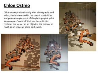 Chloe Ostmo
Chloë works predominantly with photography and
video; she is interested in the spatial possibilities
and generative potential of the photographic print
as a complex 'material' that has the ability to
confront the viewer as an object in the present as
much as an image of some past event.
 