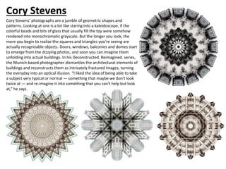 Cory Stevens
Cory Stevens’ photographs are a jumble of geometric shapes and
patterns. Looking at one is a lot like staring into a kaleidoscope, if the
colorful beads and bits of glass that usually fill the toy were somehow
rendered into monochromatic grayscale. But the longer you look, the
more you begin to realize the squares and triangles you’re seeing are
actually recognizable objects. Doors, windows, balconies and domes start
to emerge from the dizzying photos, and soon you can imagine them
unfolding into actual buildings. In his Deconstructed. Reimagined. series,
the Munich-based photographer dismantles the architectural elements of
buildings and reconstructs them as intricately fractured images, turning
the everyday into an optical illusion. “I liked the idea of being able to take
a subject very typical or normal — something that maybe we don't look
twice at — and re-imagine it into something that you can't help but look
at,” he says.
 