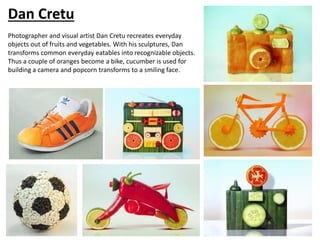 Dan Cretu
Photographer and visual artist Dan Cretu recreates everyday
objects out of fruits and vegetables. With his sculptures, Dan
transforms common everyday eatables into recognizable objects.
Thus a couple of oranges become a bike, cucumber is used for
building a camera and popcorn transforms to a smiling face.
 