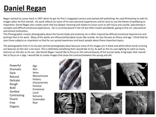 Daniel Regan
Regan started his career back in 1997 when he got his first 1 megapixel camera and started self publishing. He used Photoshop to edit his
images when he first started. His work reflects on some of his own personal experiences and he aims to use the theme of wellbeing as
inspiration. Daniel Regan also creates work that has deeper meaning and relates to issues such as self-injury and suicide, specializing in
complex and difficult emotional experiences. He is currently based in the UK but often travels worldwide, going to fine art, educational
and clinical institutions.
This Photographer creates photography about the human body and anatomy, he is often inspired by difficult emotional experiences and
portrays that in his work. Many of his works are influenced by taboo issues like suicide. He also focuses on illness and age. I think that he
uses these subjects as inspiration so that he can spread awareness and teach people about these important topics.
The photographer links in to my own portrait photography ideas because many of his images are in black and white which tends to bring
out features on the skin a lot more. This is definitely something that I would like to try. As well as this he uses lighting to catch as many
textures on the skin as he can. Like Daniel Regan I would like to focus on the natural beauty of the human body. A big topic that I would
like to focus on is Age, I would like to create images that show the contrast between the young and old.
Powerful
Dramatic
Dark
Natural
Delicate
Rough
Bold
Sombre
Contrasting
Fluent
Free
Organic
Age
Skin
Veins
Monochrome
History
Characteristic
Familiar
Emotional
Local
Genuine
Vulnerable
Real
Daniel Regan
 
