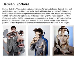 Damien Blottiere
Damien Blottière, Visual Artist, graduated from the Parisian Arts School Duperré, lives and
works in Paris. Interested in photography, Damien Blottière first worked as fashion editor
for magazines before devoting himself exclusively to create his own images. Photography
is a tool from which he captures raw materials necessary for his visual research and it is
through the collage that he choreographs his compositions. He carves with cutter bodies
or objects; removes and associates, to make from his fetish the main character of his
poetry: a surrealist space in which the subject of desire meets the desire of the subject.
 
