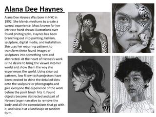 Alana Dee Haynes
Alana Dee Haynes Was born in NYC in
1992. She blends mediums to create a
surreal experience. Most known for her
intricate hand drawn illustrations over
found photographs, Haynes has been
branching out into painting, fashion,
sculpture, digital media, and installation.
She uses her recurring patterns to
transform these found images or
sculptures into something new and
abstracted. At the heart of Haynes’s work
is the desire to bring the viewer into her
world and show them the way she
experiences the world. Using clear cut
patterns, low fi low tech projectors have
been created to shine the detailed dots
onto the sculpture or photographs and
give everyone the experience of the work
before the paint brush hits it. Found
objects become abstracted and part of
Haynes larger narrative to remove the
body and all the connotations that go with
it, and view it at a landscape or random
form.
 