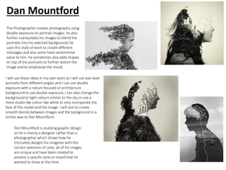 The Photographer creates photography using
double exposure on portrait images, he also
further manipulates his images to blend the
portraits into his selected background, he
uses this style of work to create different
messages and also some have sentimental
value to him. he sometimes also adds shapes
on top of the portraits to further distort the
image and to emphasize the mood.
Dan Mountford is studying graphic design
so he is mainly a designer rather than a
photographer which shows how he
intricately designs his imagines with the
correct selection of color, all of his images
are unique and have been created to
present a specific tone or mood that he
wanted to show at the time.
I will use these ideas in my own work as I will use eye-level
portraits from different angles and I can use double
exposure with a nature focused or architecture
background to use double exposure, I can also change the
background to light colours similar to the sky or use a
more studio like colour like white.to only incorporate the
face of the model and the image. I will aim to create
smooth blends between images and the background in a
similar way to Dan Mountford.
Dan Mountford
 