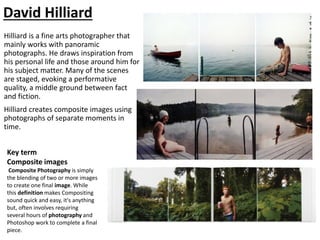 David Hilliard
Hilliard is a fine arts photographer that
mainly works with panoramic
photographs. He draws inspiration from
his personal life and those around him for
his subject matter. Many of the scenes
are staged, evoking a performative
quality, a middle ground between fact
and fiction.
Hilliard creates composite images using
photographs of separate moments in
time.
Key term
Composite images
Composite Photography is simply
the blending of two or more images
to create one final image. While
this definition makes Compositing
sound quick and easy, it's anything
but, often involves requiring
several hours of photography and
Photoshop work to complete a final
piece.
 