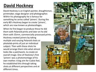 David Hockney
David Hockney is an English painter, draughtsman,
printmaker, stage designer and photographer.
Within his photography he is famous for
something he series called 'joiners'. During the
early 80's Hockney began to create 'joiners',
which are now known as photocollages.
When he first began to produce these he did
them with Polaroid prints and later on he did
them with 35mm, commercially processed prints.
Hockney created joiners by taking
multiple and varying Polaroid shots or
photolab-prints of just an individual
subject. Then with these shots he
would arrange them into what almost
looks like a patchwork, to create on
overall image. One of Hockney's first
'joiners' was a photomontage of his
own mother. A big aim for Cubist feel,
he established this through taking
shots at different perspectives and at
different times.
 