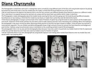 The Photographer created their work and is creating their work currently by using different parts of the face and using double exposure by placing
facial features onto hands that is over the modals face this makes us think that the facial features are on her hands.
I like her work because she explores the features that is one the face and also uses different peoples facial features to place on a different modal.
This is why Diana is so popular because her portraits are unique and has never been seen before which makes it stand out.
The Photographer creates photography about the modals hands covering the face and then going over the hands by putting different peoples
facial features on top making us think that the modal has two faces or maybe that is what they look like behind the hands.
I think Diana’s photography is trying to communicate limits made of freedom of speech by using the hands to cover portions of the models eyes
and mouth. Distortion of the hands and face has also been used to make ordinary portraits more interesting and unsettling. When first looking at
the photograph it may seem normal but when observing closely portions of the face has been moved or hidden. I think this gives her portraits a
more dynamic approach. The use of black and white photography shows a high contrast of tones to contrast the facial features and background
even further. I believe using monochromatic colours contributes to the unsettling and dark mood of the photographs.
The photographer links in to my own portrait photography ideas because I have also used In my portraits my modals hands to hide his expressions
of the face just like Diana has and I have also used my modal to stop his freedom of speech.
I will be inspired by Diana in my own photographs by using double exposure and making other modals facial features onto my modals face and
would make a eye popping effect.
Diana Chyrzynska
 