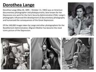 Dorothea Lange
Dorothea Lange (May 26, 1895 – October 11, 1965) was an American
documentary photographer and photojournalist, best known for her
Depression-era work for the Farm Security Administration (FSA). Lange's
photographs influenced the development of documentary photography
and humanized the consequences of the Great Depression.
Of the 160,000 images taken by Lange and other photographers for the
Resettlement Administration, Migrant Mother has become the most
iconic picture of the Depression.
 