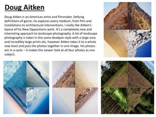 Doug Aitken
Doug Aitken is an American artist and filmmaker. Defying
definitions of genre, he explores every medium, from film and
installations to architectural interventions. I really like Aitken’s
layout of his New Oppositions work. It’s a completely new and
interesting approach to landscape photography. A lot of landscape
photography is taken in the same deadpan style with a large area
and incredibly large prints etc, however Aitken takes it to a whole
new level and puts the photos together in one image. His photos
are in a cycle – it makes the viewer look at all four photos as one
subject.
 